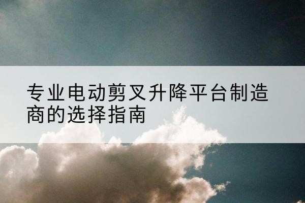 临川电动剪叉升降平台厂家-专业电动剪叉升降平台制造商的选择指南