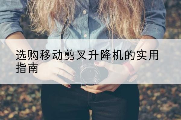 临川移动剪叉升降机怎么选-选购移动剪叉升降机的实用指南