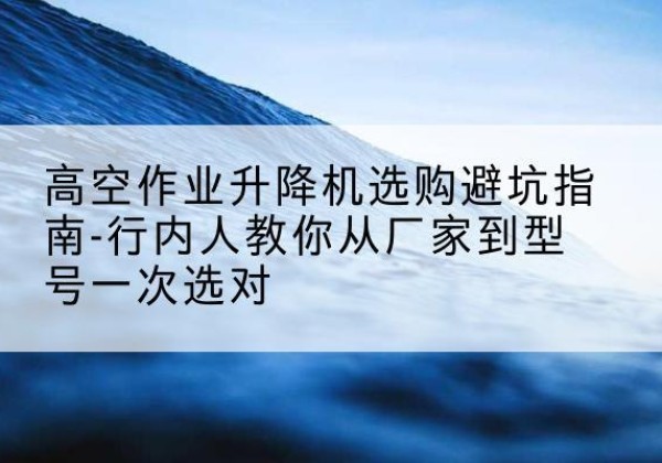 临川升降平台厂家-高空作业升降机选购避坑指南-行内人教你从厂家到型号一次选对