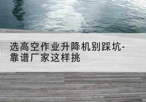 临川剪叉式升降机厂家-选高空作业升降机别踩坑-靠谱厂家这样挑