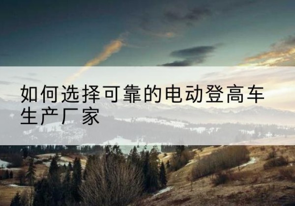 临川电动登高车厂家-如何选择可靠的电动登高车生产厂家