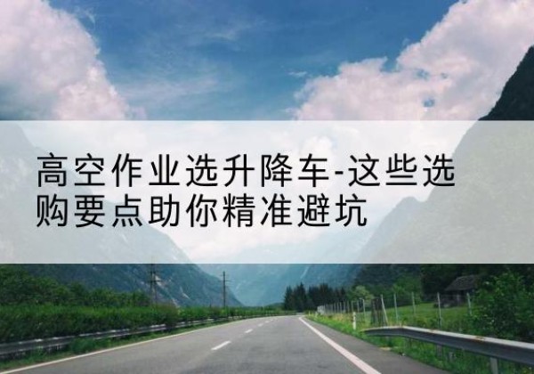 临川升降车厂家-高空作业选升降车-这些选购要点助你*避坑