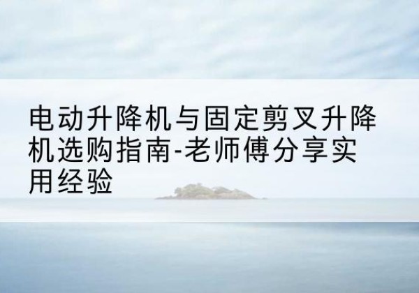 临川电动升降机怎么选-电动升降机与固定剪叉升降机选购指南-老师傅分享实用经验