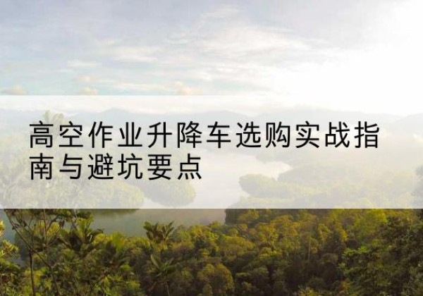 临川升降车怎么选-高空作业升降车选购实战指南与避坑要点