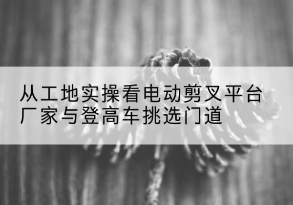 临川电动剪叉升降平台厂家-从工地实操看电动剪叉平台厂家与登高车挑选门道