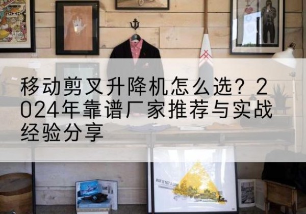 临川升降平台厂家推荐-移动剪叉升降机怎么选？2024年靠谱厂家推荐与实战经验分享