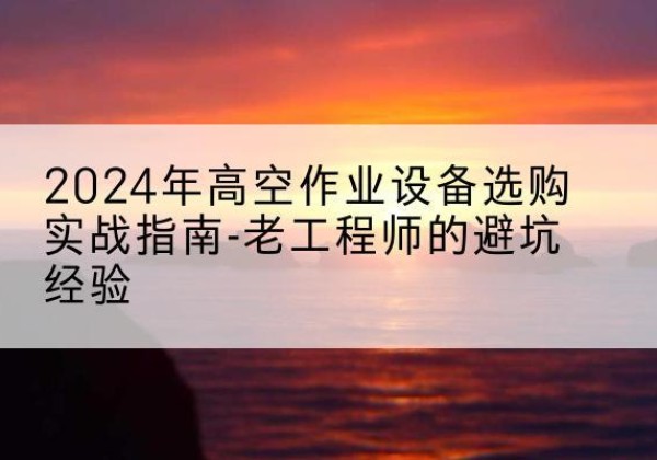 临川高空作业升降机厂家推荐-2024年高空作业设备选购实战指南-老工程师的避坑经验