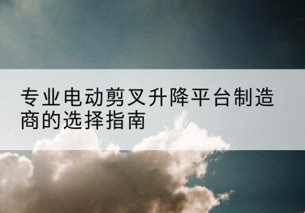 临川电动剪叉升降平台厂家-专业电动剪叉升降平台制造商的选择指南