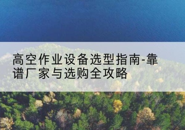 临川升降车厂家-高空作业设备选型指南-靠谱厂家与选购全攻略